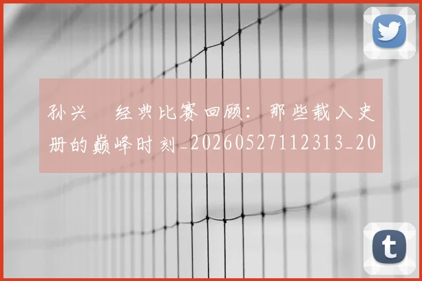 孙兴慜经典比赛回顾：那些载入史册的巅峰时刻_20260527112313_20260609133032