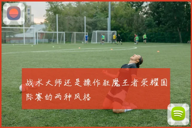 战术大师还是操作狂魔王者荣耀国际赛的两种风格