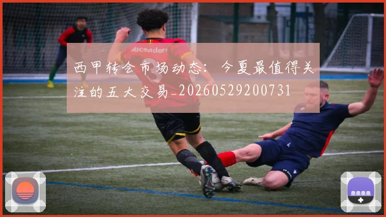 西甲转会市场动态：今夏最值得关注的五大交易_20260529200731