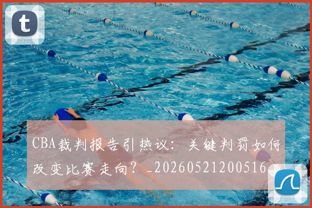 CBA裁判报告引热议：关键判罚如何改变比赛走向？_20260521200516