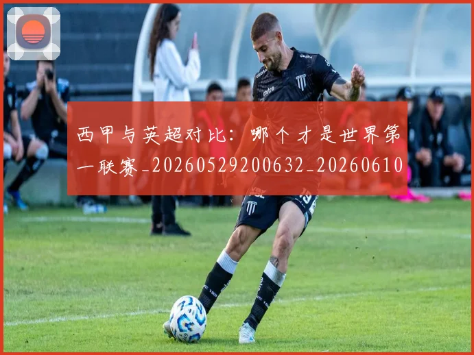 西甲与英超对比：哪个才是世界第一联赛_20260529200632_20260610170152