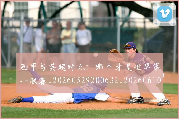 西甲与英超对比：哪个才是世界第一联赛_20260529200632_20260610170152