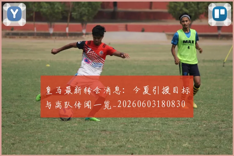 皇马最新转会消息：今夏引援目标与离队传闻一览_20260603180830