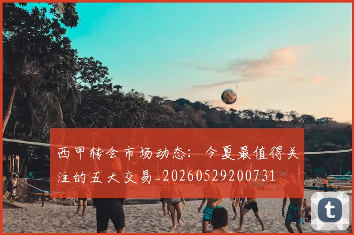 西甲转会市场动态：今夏最值得关注的五大交易_20260529200731